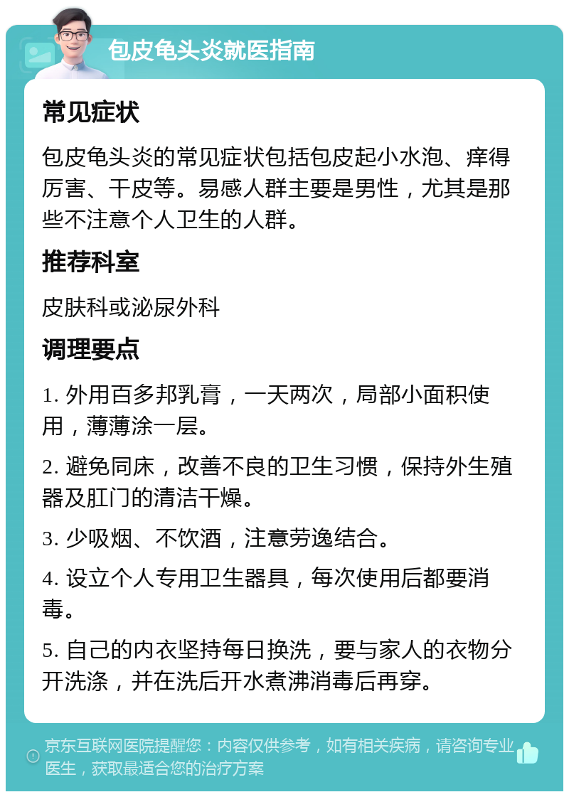 包皮龟头炎就医指南 常见症状 包皮龟头炎的常见症状包括包皮起小水泡、痒得厉害、干皮等。易感人群主要是男性，尤其是那些不注意个人卫生的人群。 推荐科室 皮肤科或泌尿外科 调理要点 1. 外用百多邦乳膏，一天两次，局部小面积使用，薄薄涂一层。 2. 避免同床，改善不良的卫生习惯，保持外生殖器及肛门的清洁干燥。 3. 少吸烟、不饮酒，注意劳逸结合。 4. 设立个人专用卫生器具，每次使用后都要消毒。 5. 自己的内衣坚持每日换洗，要与家人的衣物分开洗涤，并在洗后开水煮沸消毒后再穿。