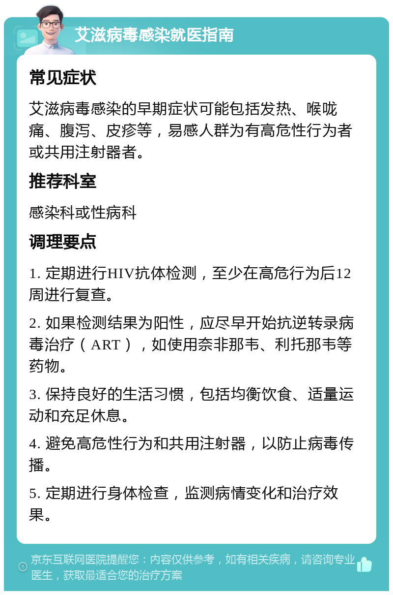 艾滋病毒感染就医指南 常见症状 艾滋病毒感染的早期症状可能包括发热、喉咙痛、腹泻、皮疹等，易感人群为有高危性行为者或共用注射器者。 推荐科室 感染科或性病科 调理要点 1. 定期进行HIV抗体检测，至少在高危行为后12周进行复查。 2. 如果检测结果为阳性，应尽早开始抗逆转录病毒治疗（ART），如使用奈非那韦、利托那韦等药物。 3. 保持良好的生活习惯，包括均衡饮食、适量运动和充足休息。 4. 避免高危性行为和共用注射器，以防止病毒传播。 5. 定期进行身体检查，监测病情变化和治疗效果。