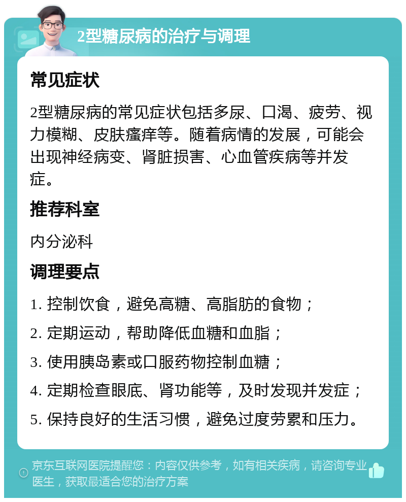 2型糖尿病的治疗与调理 常见症状 2型糖尿病的常见症状包括多尿、口渴、疲劳、视力模糊、皮肤瘙痒等。随着病情的发展，可能会出现神经病变、肾脏损害、心血管疾病等并发症。 推荐科室 内分泌科 调理要点 1. 控制饮食，避免高糖、高脂肪的食物； 2. 定期运动，帮助降低血糖和血脂； 3. 使用胰岛素或口服药物控制血糖； 4. 定期检查眼底、肾功能等，及时发现并发症； 5. 保持良好的生活习惯，避免过度劳累和压力。