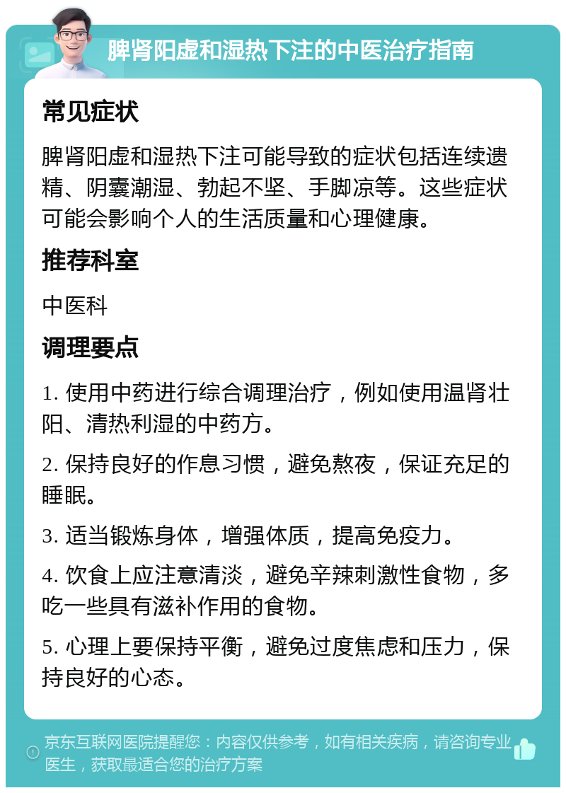 脾肾阳虚和湿热下注的中医治疗指南 常见症状 脾肾阳虚和湿热下注可能导致的症状包括连续遗精、阴囊潮湿、勃起不坚、手脚凉等。这些症状可能会影响个人的生活质量和心理健康。 推荐科室 中医科 调理要点 1. 使用中药进行综合调理治疗，例如使用温肾壮阳、清热利湿的中药方。 2. 保持良好的作息习惯，避免熬夜，保证充足的睡眠。 3. 适当锻炼身体，增强体质，提高免疫力。 4. 饮食上应注意清淡，避免辛辣刺激性食物，多吃一些具有滋补作用的食物。 5. 心理上要保持平衡，避免过度焦虑和压力，保持良好的心态。