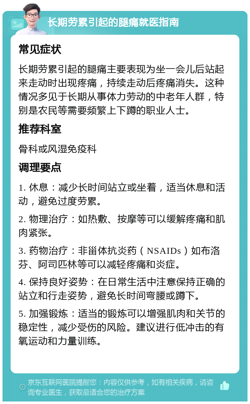 长期劳累引起的腿痛就医指南 常见症状 长期劳累引起的腿痛主要表现为坐一会儿后站起来走动时出现疼痛，持续走动后疼痛消失。这种情况多见于长期从事体力劳动的中老年人群，特别是农民等需要频繁上下蹲的职业人士。 推荐科室 骨科或风湿免疫科 调理要点 1. 休息：减少长时间站立或坐着，适当休息和活动，避免过度劳累。 2. 物理治疗：如热敷、按摩等可以缓解疼痛和肌肉紧张。 3. 药物治疗：非甾体抗炎药（NSAIDs）如布洛芬、阿司匹林等可以减轻疼痛和炎症。 4. 保持良好姿势：在日常生活中注意保持正确的站立和行走姿势，避免长时间弯腰或蹲下。 5. 加强锻炼：适当的锻炼可以增强肌肉和关节的稳定性，减少受伤的风险。建议进行低冲击的有氧运动和力量训练。