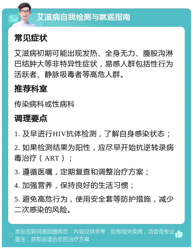 艾滋病自我检测与就医指南 常见症状 艾滋病初期可能出现发热、全身无力、腹股沟淋巴结肿大等非特异性症状，易感人群包括性行为活跃者、静脉吸毒者等高危人群。 推荐科室 传染病科或性病科 调理要点 1. 及早进行HIV抗体检测，了解自身感染状态； 2. 如果检测结果为阳性，应尽早开始抗逆转录病毒治疗（ART）； 3. 遵循医嘱，定期复查和调整治疗方案； 4. 加强营养，保持良好的生活习惯； 5. 避免高危行为，使用安全套等防护措施，减少二次感染的风险。