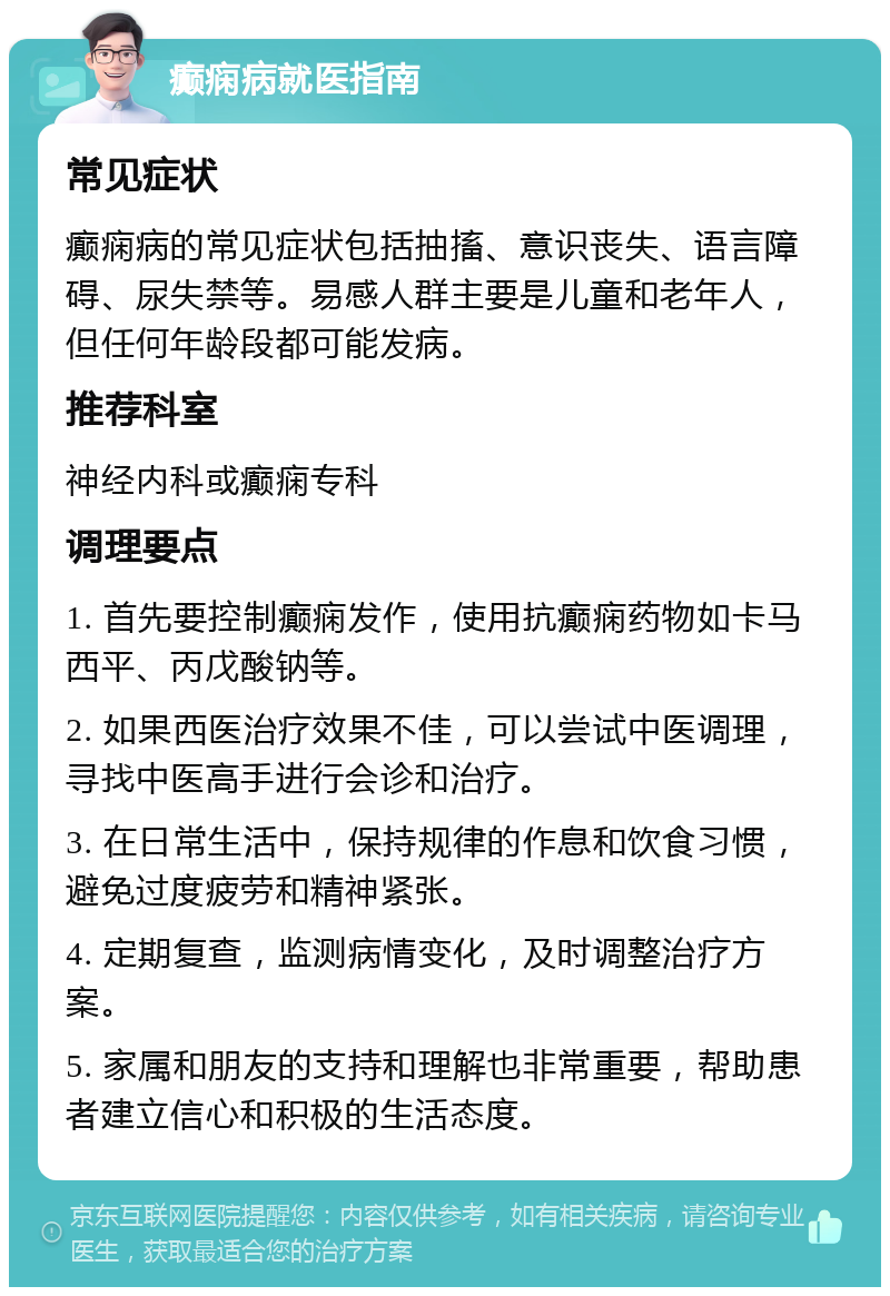 癫痫病就医指南 常见症状 癫痫病的常见症状包括抽搐、意识丧失、语言障碍、尿失禁等。易感人群主要是儿童和老年人，但任何年龄段都可能发病。 推荐科室 神经内科或癫痫专科 调理要点 1. 首先要控制癫痫发作，使用抗癫痫药物如卡马西平、丙戊酸钠等。 2. 如果西医治疗效果不佳，可以尝试中医调理，寻找中医高手进行会诊和治疗。 3. 在日常生活中，保持规律的作息和饮食习惯，避免过度疲劳和精神紧张。 4. 定期复查，监测病情变化，及时调整治疗方案。 5. 家属和朋友的支持和理解也非常重要，帮助患者建立信心和积极的生活态度。