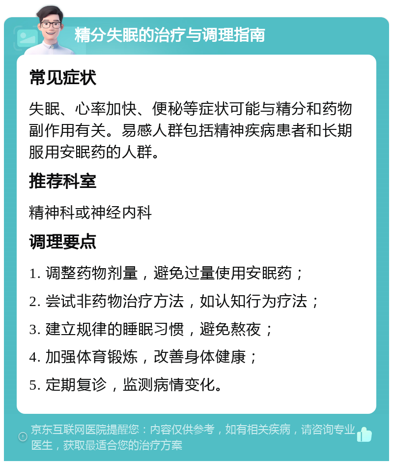 精分失眠的治疗与调理指南 常见症状 失眠、心率加快、便秘等症状可能与精分和药物副作用有关。易感人群包括精神疾病患者和长期服用安眠药的人群。 推荐科室 精神科或神经内科 调理要点 1. 调整药物剂量，避免过量使用安眠药； 2. 尝试非药物治疗方法，如认知行为疗法； 3. 建立规律的睡眠习惯，避免熬夜； 4. 加强体育锻炼，改善身体健康； 5. 定期复诊，监测病情变化。