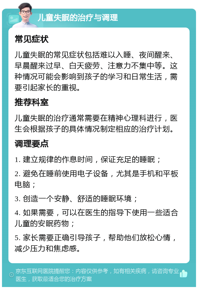 儿童失眠的治疗与调理 常见症状 儿童失眠的常见症状包括难以入睡、夜间醒来、早晨醒来过早、白天疲劳、注意力不集中等。这种情况可能会影响到孩子的学习和日常生活，需要引起家长的重视。 推荐科室 儿童失眠的治疗通常需要在精神心理科进行，医生会根据孩子的具体情况制定相应的治疗计划。 调理要点 1. 建立规律的作息时间，保证充足的睡眠； 2. 避免在睡前使用电子设备，尤其是手机和平板电脑； 3. 创造一个安静、舒适的睡眠环境； 4. 如果需要，可以在医生的指导下使用一些适合儿童的安眠药物； 5. 家长需要正确引导孩子，帮助他们放松心情，减少压力和焦虑感。