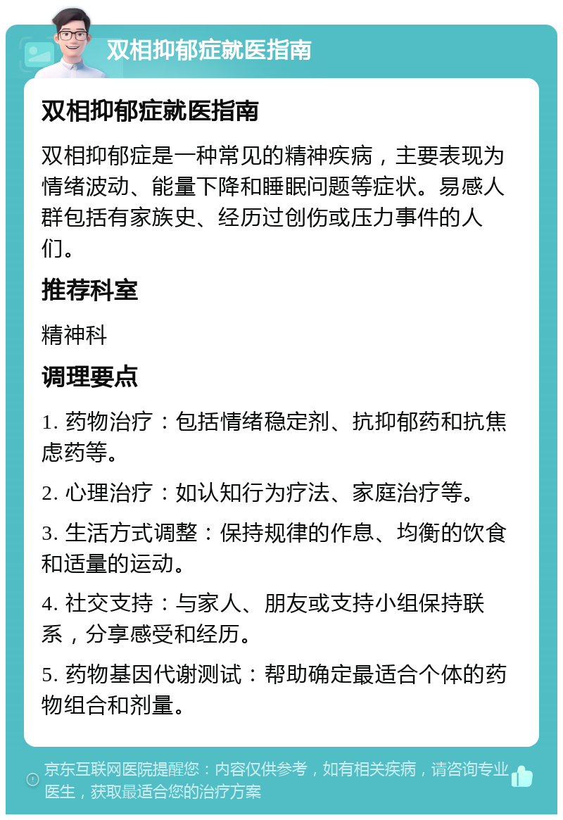 双相抑郁症就医指南 双相抑郁症就医指南 双相抑郁症是一种常见的精神疾病，主要表现为情绪波动、能量下降和睡眠问题等症状。易感人群包括有家族史、经历过创伤或压力事件的人们。 推荐科室 精神科 调理要点 1. 药物治疗：包括情绪稳定剂、抗抑郁药和抗焦虑药等。 2. 心理治疗：如认知行为疗法、家庭治疗等。 3. 生活方式调整：保持规律的作息、均衡的饮食和适量的运动。 4. 社交支持：与家人、朋友或支持小组保持联系，分享感受和经历。 5. 药物基因代谢测试：帮助确定最适合个体的药物组合和剂量。