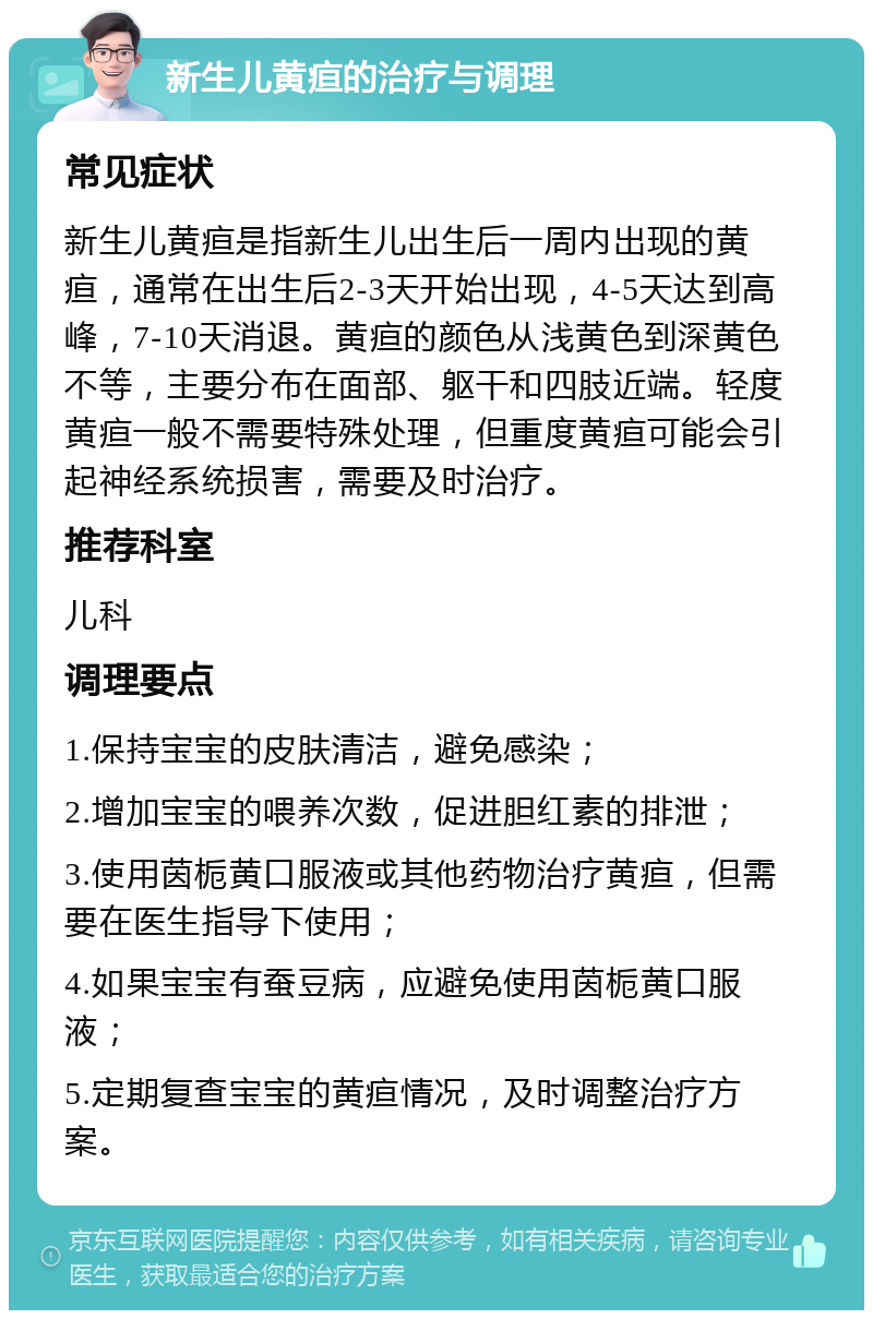 新生儿黄疸的治疗与调理 常见症状 新生儿黄疸是指新生儿出生后一周内出现的黄疸，通常在出生后2-3天开始出现，4-5天达到高峰，7-10天消退。黄疸的颜色从浅黄色到深黄色不等，主要分布在面部、躯干和四肢近端。轻度黄疸一般不需要特殊处理，但重度黄疸可能会引起神经系统损害，需要及时治疗。 推荐科室 儿科 调理要点 1.保持宝宝的皮肤清洁，避免感染； 2.增加宝宝的喂养次数，促进胆红素的排泄； 3.使用茵栀黄口服液或其他药物治疗黄疸，但需要在医生指导下使用； 4.如果宝宝有蚕豆病，应避免使用茵栀黄口服液； 5.定期复查宝宝的黄疸情况，及时调整治疗方案。