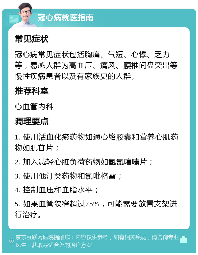 冠心病就医指南 常见症状 冠心病常见症状包括胸痛、气短、心悸、乏力等，易感人群为高血压、痛风、腰椎间盘突出等慢性疾病患者以及有家族史的人群。 推荐科室 心血管内科 调理要点 1. 使用活血化瘀药物如通心络胶囊和营养心肌药物如肌苷片； 2. 加入减轻心脏负荷药物如氢氯噻嗪片； 3. 使用他汀类药物和氯吡格雷； 4. 控制血压和血脂水平； 5. 如果血管狭窄超过75%，可能需要放置支架进行治疗。