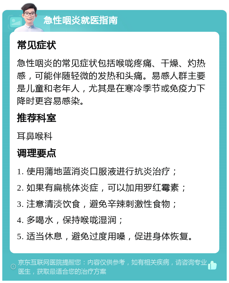 急性咽炎就医指南 常见症状 急性咽炎的常见症状包括喉咙疼痛、干燥、灼热感，可能伴随轻微的发热和头痛。易感人群主要是儿童和老年人，尤其是在寒冷季节或免疫力下降时更容易感染。 推荐科室 耳鼻喉科 调理要点 1. 使用蒲地蓝消炎口服液进行抗炎治疗； 2. 如果有扁桃体炎症，可以加用罗红霉素； 3. 注意清淡饮食，避免辛辣刺激性食物； 4. 多喝水，保持喉咙湿润； 5. 适当休息，避免过度用嗓，促进身体恢复。