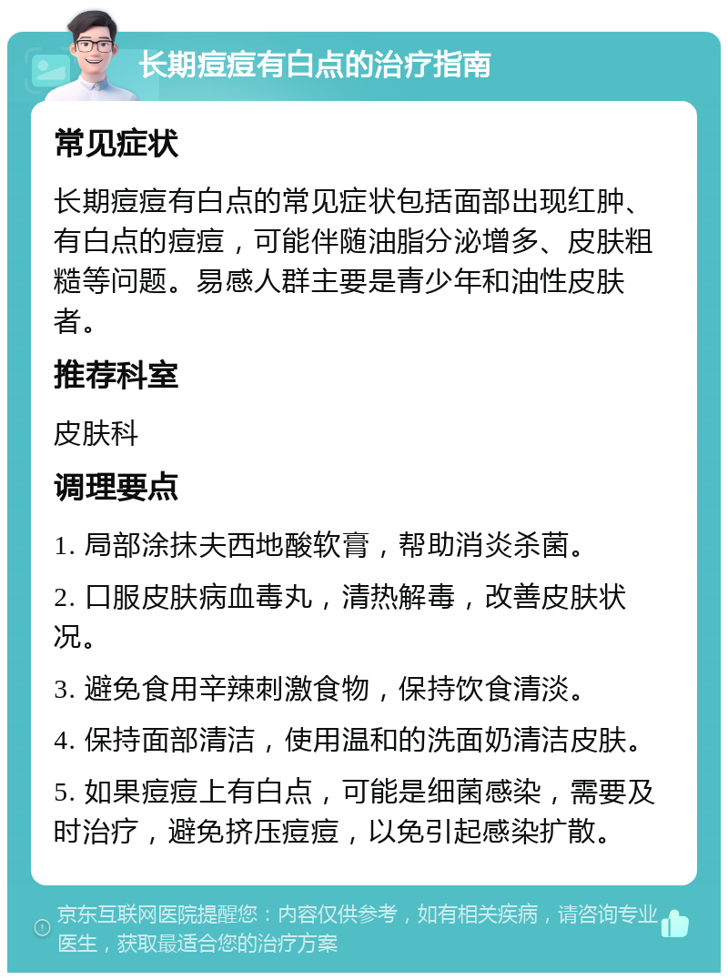 长期痘痘有白点的治疗指南 常见症状 长期痘痘有白点的常见症状包括面部出现红肿、有白点的痘痘，可能伴随油脂分泌增多、皮肤粗糙等问题。易感人群主要是青少年和油性皮肤者。 推荐科室 皮肤科 调理要点 1. 局部涂抹夫西地酸软膏，帮助消炎杀菌。 2. 口服皮肤病血毒丸，清热解毒，改善皮肤状况。 3. 避免食用辛辣刺激食物，保持饮食清淡。 4. 保持面部清洁，使用温和的洗面奶清洁皮肤。 5. 如果痘痘上有白点，可能是细菌感染，需要及时治疗，避免挤压痘痘，以免引起感染扩散。