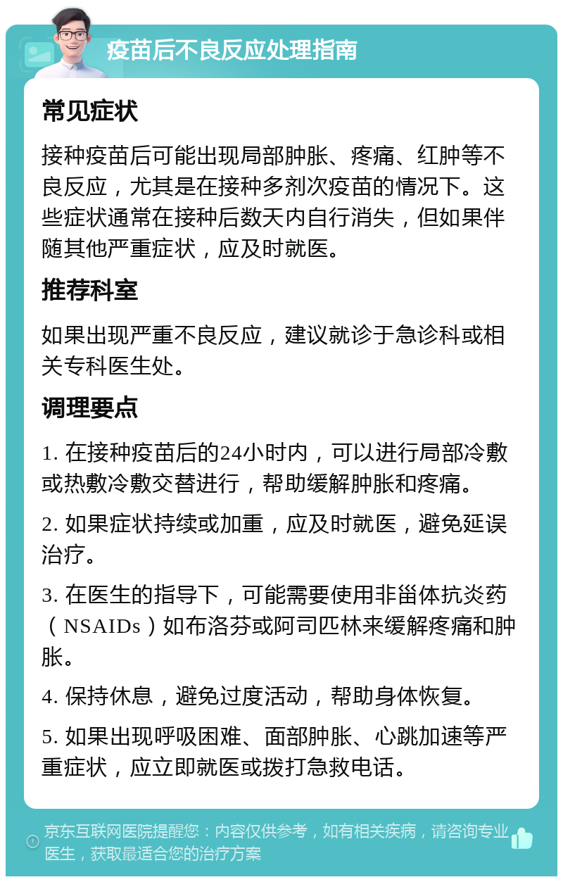 疫苗后不良反应处理指南 常见症状 接种疫苗后可能出现局部肿胀、疼痛、红肿等不良反应，尤其是在接种多剂次疫苗的情况下。这些症状通常在接种后数天内自行消失，但如果伴随其他严重症状，应及时就医。 推荐科室 如果出现严重不良反应，建议就诊于急诊科或相关专科医生处。 调理要点 1. 在接种疫苗后的24小时内，可以进行局部冷敷或热敷冷敷交替进行，帮助缓解肿胀和疼痛。 2. 如果症状持续或加重，应及时就医，避免延误治疗。 3. 在医生的指导下，可能需要使用非甾体抗炎药（NSAIDs）如布洛芬或阿司匹林来缓解疼痛和肿胀。 4. 保持休息，避免过度活动，帮助身体恢复。 5. 如果出现呼吸困难、面部肿胀、心跳加速等严重症状，应立即就医或拨打急救电话。