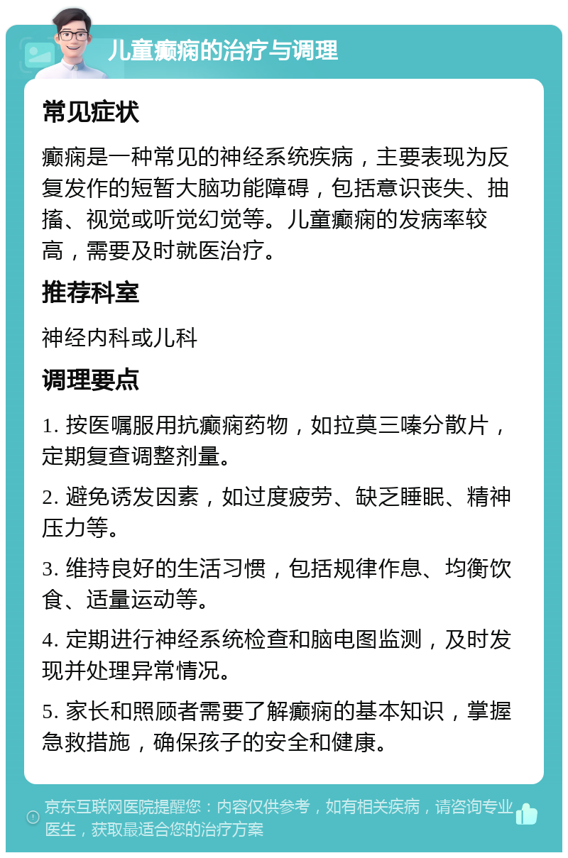 儿童癫痫的治疗与调理 常见症状 癫痫是一种常见的神经系统疾病，主要表现为反复发作的短暂大脑功能障碍，包括意识丧失、抽搐、视觉或听觉幻觉等。儿童癫痫的发病率较高，需要及时就医治疗。 推荐科室 神经内科或儿科 调理要点 1. 按医嘱服用抗癫痫药物，如拉莫三嗪分散片，定期复查调整剂量。 2. 避免诱发因素，如过度疲劳、缺乏睡眠、精神压力等。 3. 维持良好的生活习惯，包括规律作息、均衡饮食、适量运动等。 4. 定期进行神经系统检查和脑电图监测，及时发现并处理异常情况。 5. 家长和照顾者需要了解癫痫的基本知识，掌握急救措施，确保孩子的安全和健康。