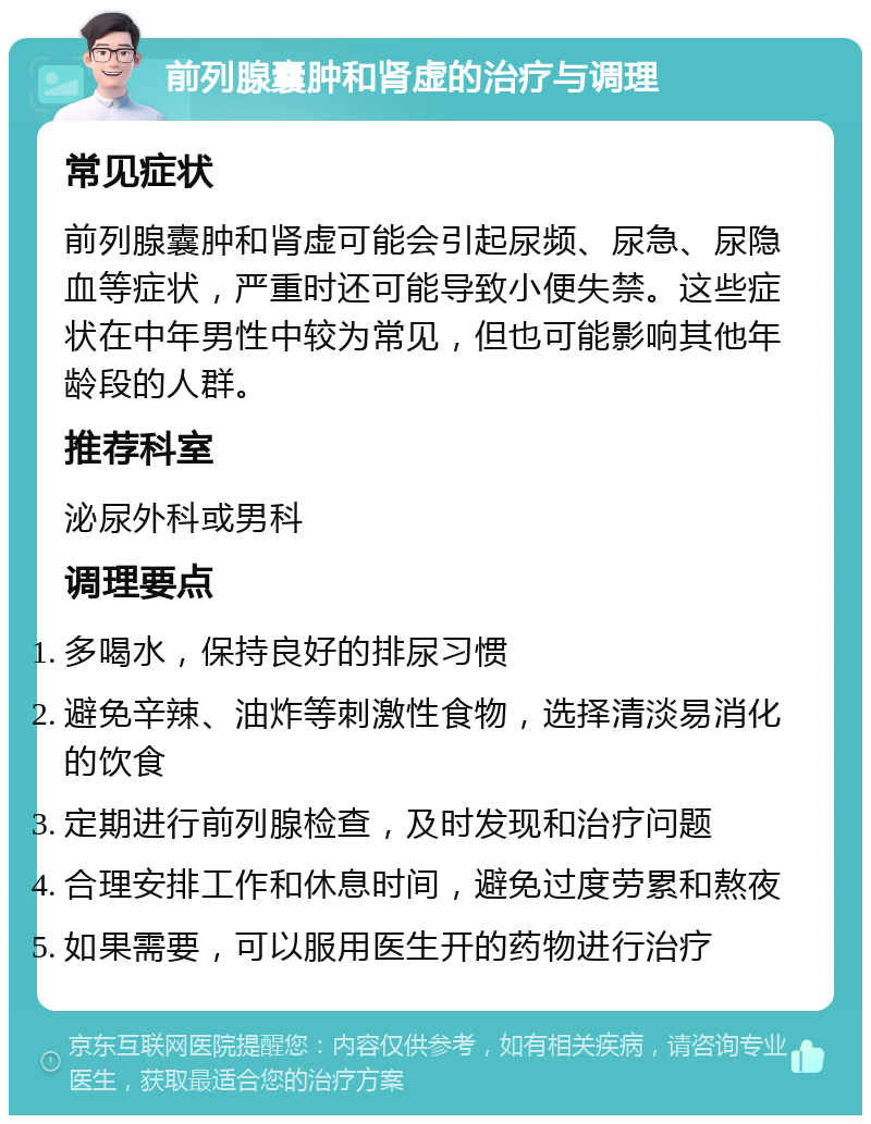 前列腺囊肿和肾虚的治疗与调理 常见症状 前列腺囊肿和肾虚可能会引起尿频、尿急、尿隐血等症状，严重时还可能导致小便失禁。这些症状在中年男性中较为常见，但也可能影响其他年龄段的人群。 推荐科室 泌尿外科或男科 调理要点 多喝水，保持良好的排尿习惯 避免辛辣、油炸等刺激性食物，选择清淡易消化的饮食 定期进行前列腺检查，及时发现和治疗问题 合理安排工作和休息时间，避免过度劳累和熬夜 如果需要，可以服用医生开的药物进行治疗