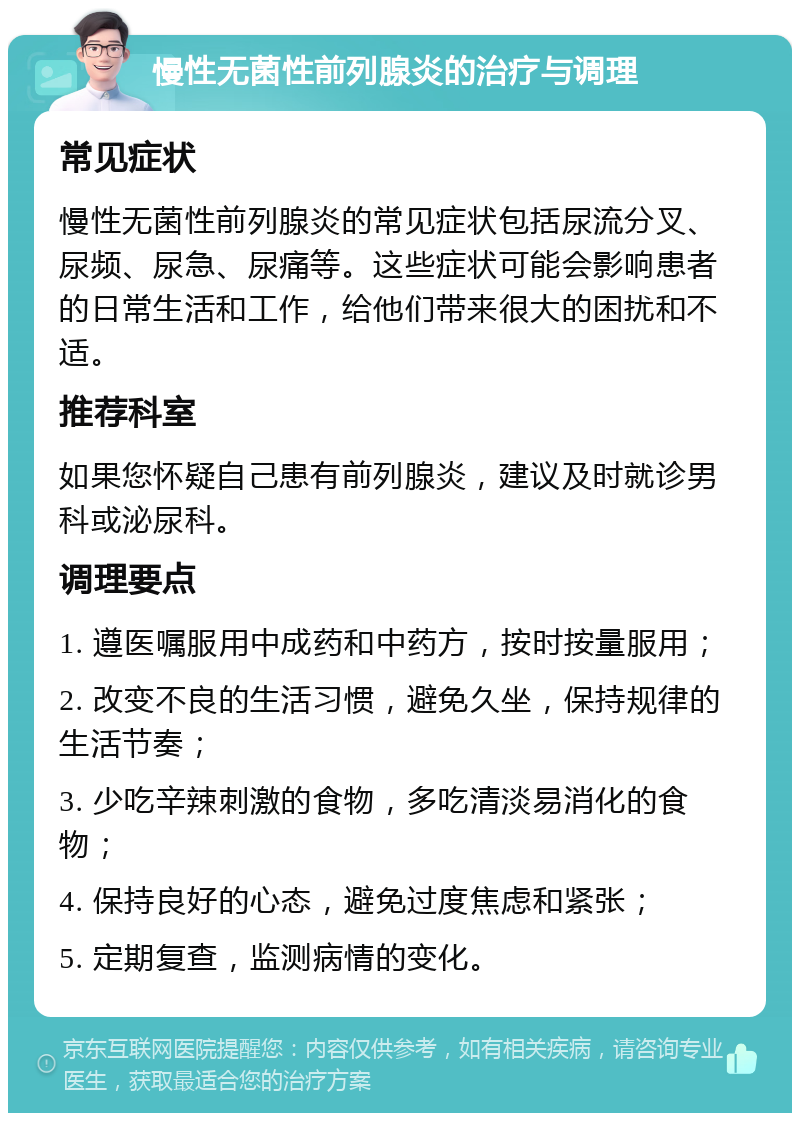 慢性无菌性前列腺炎的治疗与调理 常见症状 慢性无菌性前列腺炎的常见症状包括尿流分叉、尿频、尿急、尿痛等。这些症状可能会影响患者的日常生活和工作，给他们带来很大的困扰和不适。 推荐科室 如果您怀疑自己患有前列腺炎，建议及时就诊男科或泌尿科。 调理要点 1. 遵医嘱服用中成药和中药方，按时按量服用； 2. 改变不良的生活习惯，避免久坐，保持规律的生活节奏； 3. 少吃辛辣刺激的食物，多吃清淡易消化的食物； 4. 保持良好的心态，避免过度焦虑和紧张； 5. 定期复查，监测病情的变化。