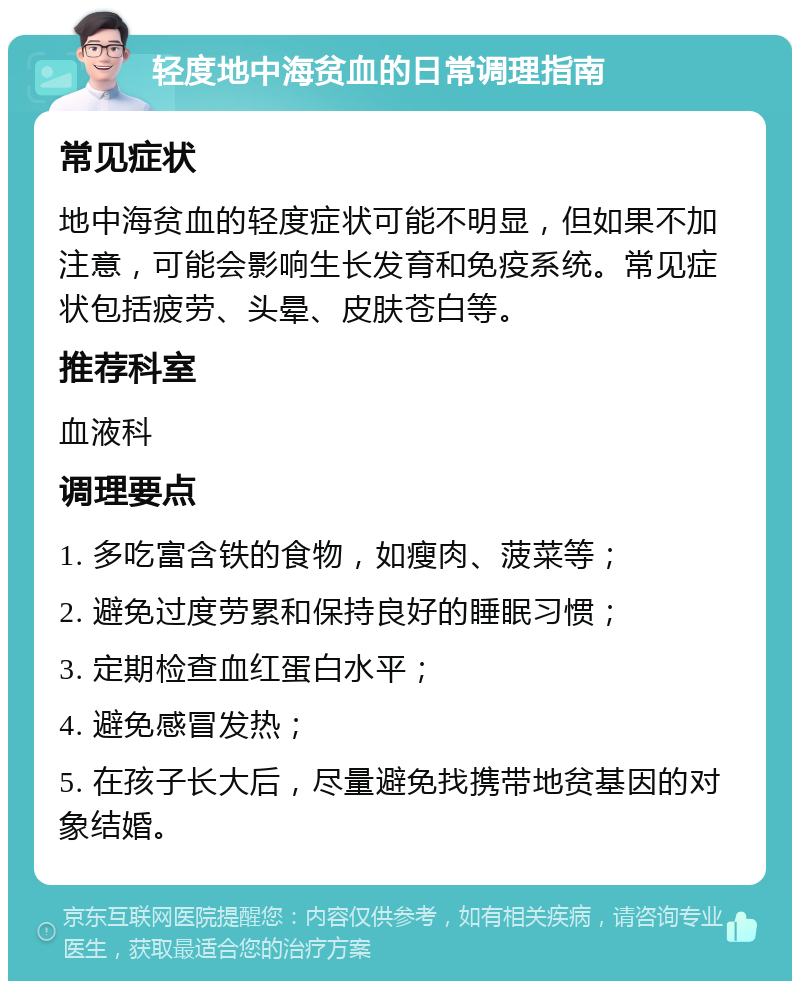 轻度地中海贫血的日常调理指南 常见症状 地中海贫血的轻度症状可能不明显，但如果不加注意，可能会影响生长发育和免疫系统。常见症状包括疲劳、头晕、皮肤苍白等。 推荐科室 血液科 调理要点 1. 多吃富含铁的食物，如瘦肉、菠菜等； 2. 避免过度劳累和保持良好的睡眠习惯； 3. 定期检查血红蛋白水平； 4. 避免感冒发热； 5. 在孩子长大后，尽量避免找携带地贫基因的对象结婚。