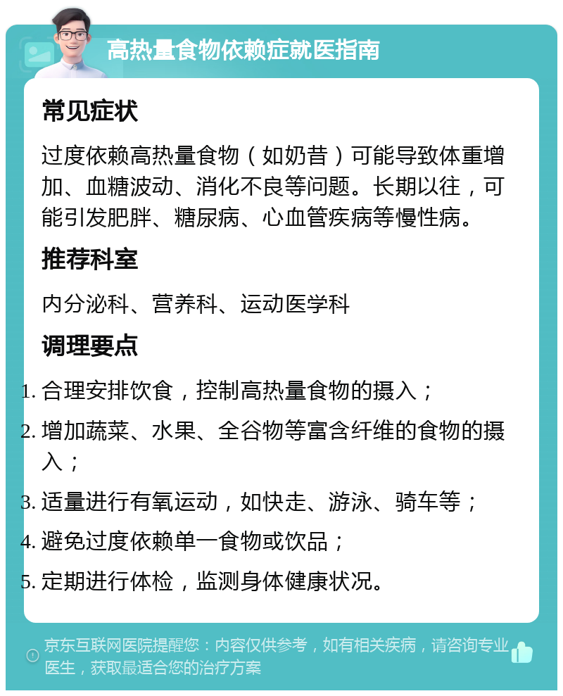 高热量食物依赖症就医指南 常见症状 过度依赖高热量食物（如奶昔）可能导致体重增加、血糖波动、消化不良等问题。长期以往，可能引发肥胖、糖尿病、心血管疾病等慢性病。 推荐科室 内分泌科、营养科、运动医学科 调理要点 合理安排饮食，控制高热量食物的摄入； 增加蔬菜、水果、全谷物等富含纤维的食物的摄入； 适量进行有氧运动，如快走、游泳、骑车等； 避免过度依赖单一食物或饮品； 定期进行体检，监测身体健康状况。