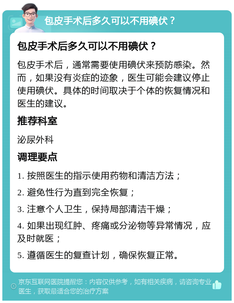 包皮手术后多久可以不用碘伏？ 包皮手术后多久可以不用碘伏？ 包皮手术后，通常需要使用碘伏来预防感染。然而，如果没有炎症的迹象，医生可能会建议停止使用碘伏。具体的时间取决于个体的恢复情况和医生的建议。 推荐科室 泌尿外科 调理要点 1. 按照医生的指示使用药物和清洁方法； 2. 避免性行为直到完全恢复； 3. 注意个人卫生，保持局部清洁干燥； 4. 如果出现红肿、疼痛或分泌物等异常情况，应及时就医； 5. 遵循医生的复查计划，确保恢复正常。