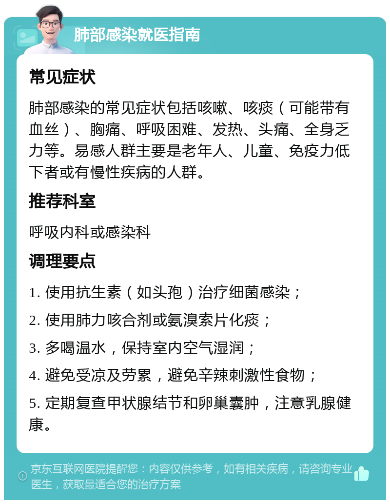 肺部感染就医指南 常见症状 肺部感染的常见症状包括咳嗽、咳痰（可能带有血丝）、胸痛、呼吸困难、发热、头痛、全身乏力等。易感人群主要是老年人、儿童、免疫力低下者或有慢性疾病的人群。 推荐科室 呼吸内科或感染科 调理要点 1. 使用抗生素（如头孢）治疗细菌感染； 2. 使用肺力咳合剂或氨溴索片化痰； 3. 多喝温水，保持室内空气湿润； 4. 避免受凉及劳累，避免辛辣刺激性食物； 5. 定期复查甲状腺结节和卵巢囊肿，注意乳腺健康。