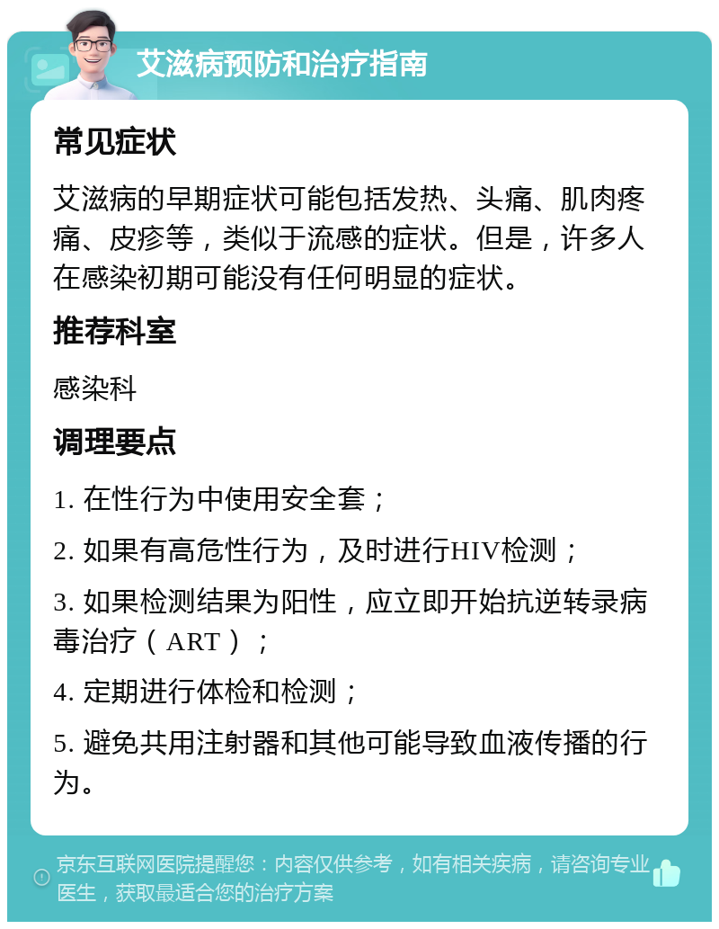 艾滋病预防和治疗指南 常见症状 艾滋病的早期症状可能包括发热、头痛、肌肉疼痛、皮疹等，类似于流感的症状。但是，许多人在感染初期可能没有任何明显的症状。 推荐科室 感染科 调理要点 1. 在性行为中使用安全套； 2. 如果有高危性行为，及时进行HIV检测； 3. 如果检测结果为阳性，应立即开始抗逆转录病毒治疗（ART）； 4. 定期进行体检和检测； 5. 避免共用注射器和其他可能导致血液传播的行为。