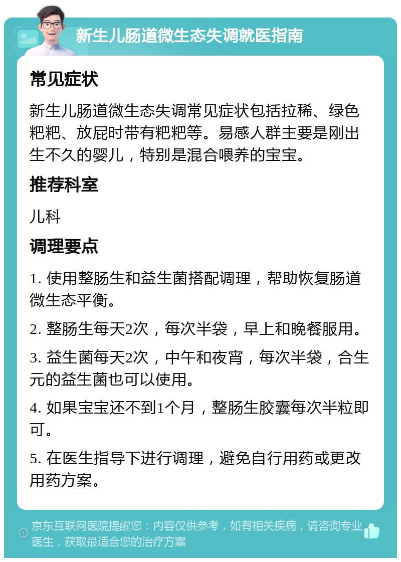 新生儿肠道微生态失调就医指南 常见症状 新生儿肠道微生态失调常见症状包括拉稀、绿色粑粑、放屁时带有粑粑等。易感人群主要是刚出生不久的婴儿，特别是混合喂养的宝宝。 推荐科室 儿科 调理要点 1. 使用整肠生和益生菌搭配调理，帮助恢复肠道微生态平衡。 2. 整肠生每天2次，每次半袋，早上和晚餐服用。 3. 益生菌每天2次，中午和夜宵，每次半袋，合生元的益生菌也可以使用。 4. 如果宝宝还不到1个月，整肠生胶囊每次半粒即可。 5. 在医生指导下进行调理，避免自行用药或更改用药方案。