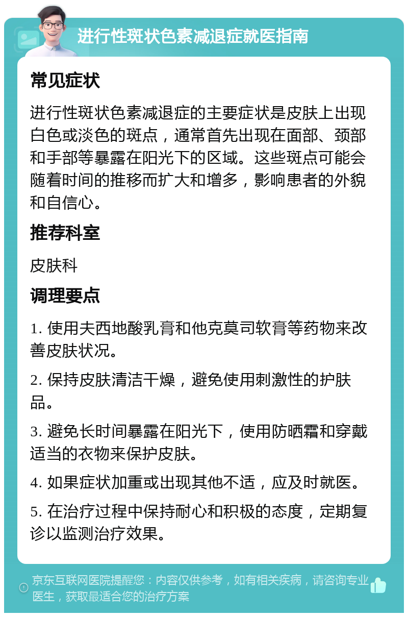 进行性斑状色素减退症就医指南 常见症状 进行性斑状色素减退症的主要症状是皮肤上出现白色或淡色的斑点，通常首先出现在面部、颈部和手部等暴露在阳光下的区域。这些斑点可能会随着时间的推移而扩大和增多，影响患者的外貌和自信心。 推荐科室 皮肤科 调理要点 1. 使用夫西地酸乳膏和他克莫司软膏等药物来改善皮肤状况。 2. 保持皮肤清洁干燥，避免使用刺激性的护肤品。 3. 避免长时间暴露在阳光下，使用防晒霜和穿戴适当的衣物来保护皮肤。 4. 如果症状加重或出现其他不适，应及时就医。 5. 在治疗过程中保持耐心和积极的态度，定期复诊以监测治疗效果。