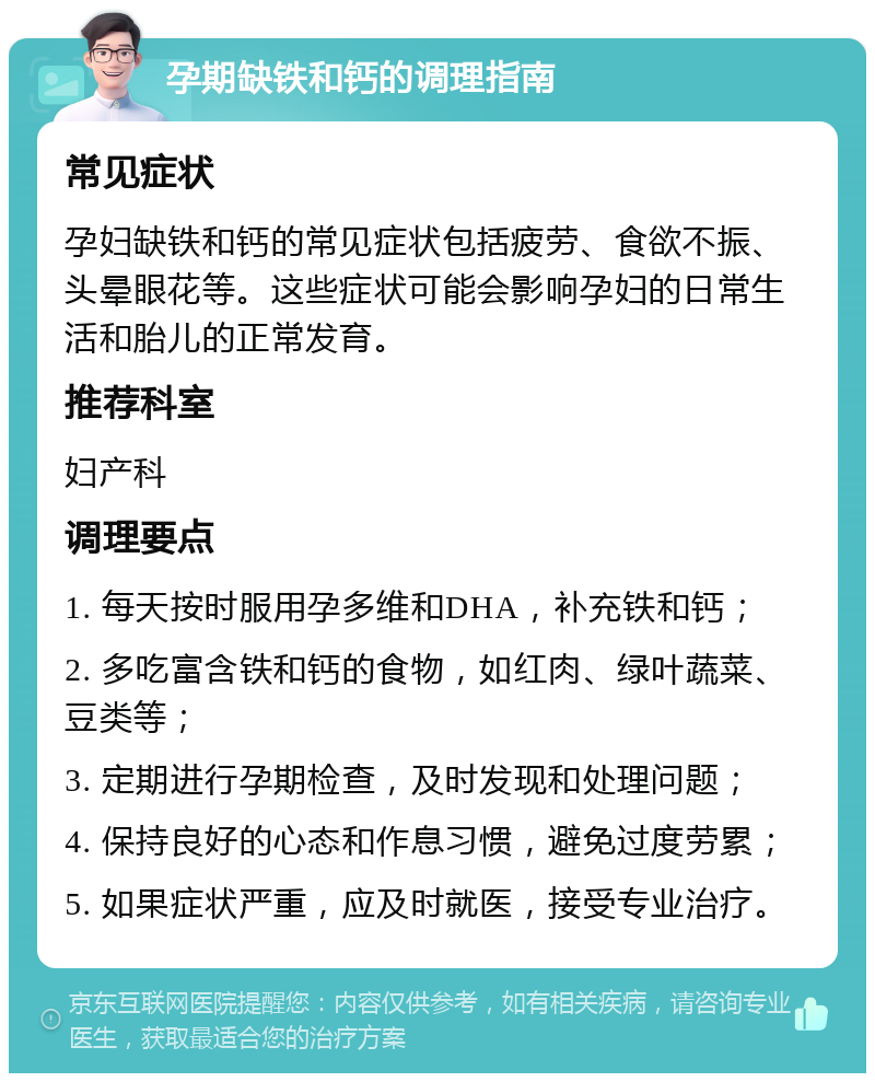 孕期缺铁和钙的调理指南 常见症状 孕妇缺铁和钙的常见症状包括疲劳、食欲不振、头晕眼花等。这些症状可能会影响孕妇的日常生活和胎儿的正常发育。 推荐科室 妇产科 调理要点 1. 每天按时服用孕多维和DHA，补充铁和钙； 2. 多吃富含铁和钙的食物，如红肉、绿叶蔬菜、豆类等； 3. 定期进行孕期检查，及时发现和处理问题； 4. 保持良好的心态和作息习惯，避免过度劳累； 5. 如果症状严重，应及时就医，接受专业治疗。