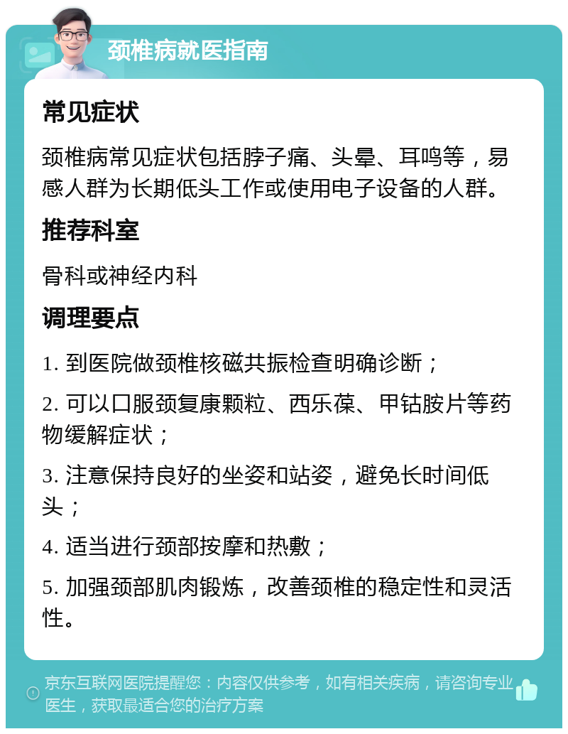 颈椎病就医指南 常见症状 颈椎病常见症状包括脖子痛、头晕、耳鸣等，易感人群为长期低头工作或使用电子设备的人群。 推荐科室 骨科或神经内科 调理要点 1. 到医院做颈椎核磁共振检查明确诊断； 2. 可以口服颈复康颗粒、西乐葆、甲钴胺片等药物缓解症状； 3. 注意保持良好的坐姿和站姿，避免长时间低头； 4. 适当进行颈部按摩和热敷； 5. 加强颈部肌肉锻炼，改善颈椎的稳定性和灵活性。