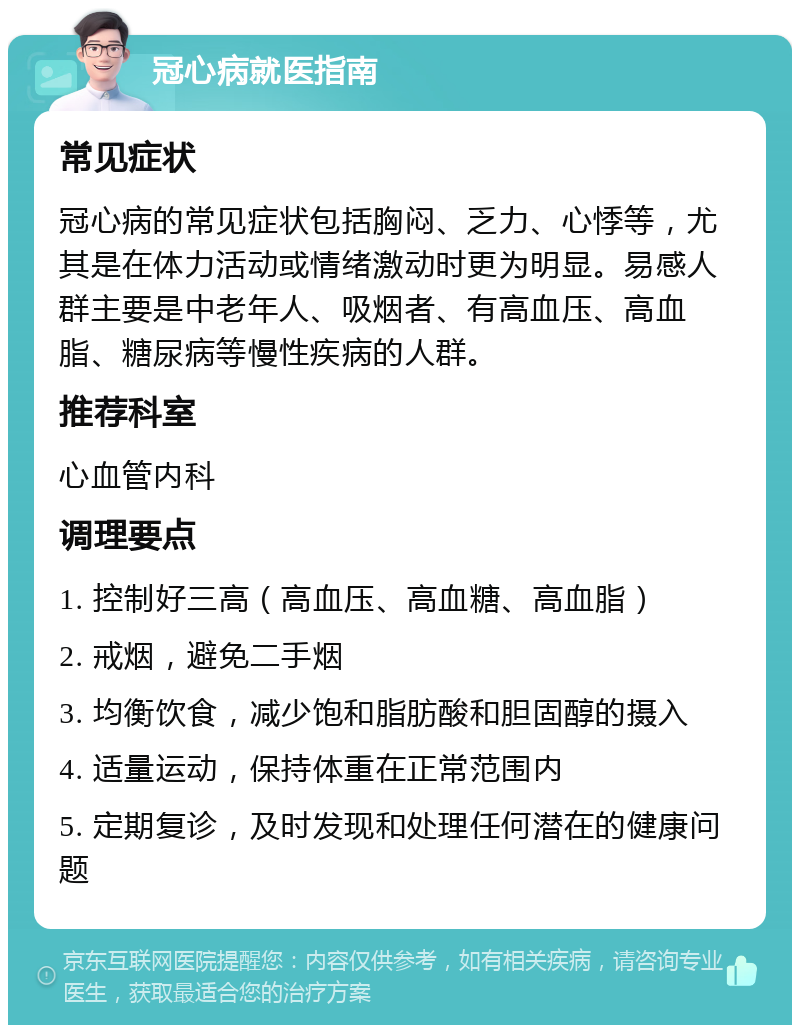 冠心病就医指南 常见症状 冠心病的常见症状包括胸闷、乏力、心悸等，尤其是在体力活动或情绪激动时更为明显。易感人群主要是中老年人、吸烟者、有高血压、高血脂、糖尿病等慢性疾病的人群。 推荐科室 心血管内科 调理要点 1. 控制好三高（高血压、高血糖、高血脂） 2. 戒烟，避免二手烟 3. 均衡饮食，减少饱和脂肪酸和胆固醇的摄入 4. 适量运动，保持体重在正常范围内 5. 定期复诊，及时发现和处理任何潜在的健康问题