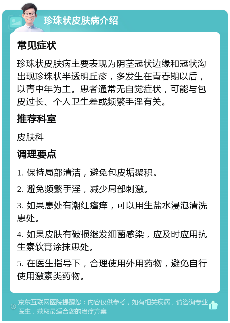 珍珠状皮肤病介绍 常见症状 珍珠状皮肤病主要表现为阴茎冠状边缘和冠状沟出现珍珠状半透明丘疹，多发生在青春期以后，以青中年为主。患者通常无自觉症状，可能与包皮过长、个人卫生差或频繁手淫有关。 推荐科室 皮肤科 调理要点 1. 保持局部清洁，避免包皮垢聚积。 2. 避免频繁手淫，减少局部刺激。 3. 如果患处有潮红瘙痒，可以用生盐水浸泡清洗患处。 4. 如果皮肤有破损继发细菌感染，应及时应用抗生素软膏涂抹患处。 5. 在医生指导下，合理使用外用药物，避免自行使用激素类药物。