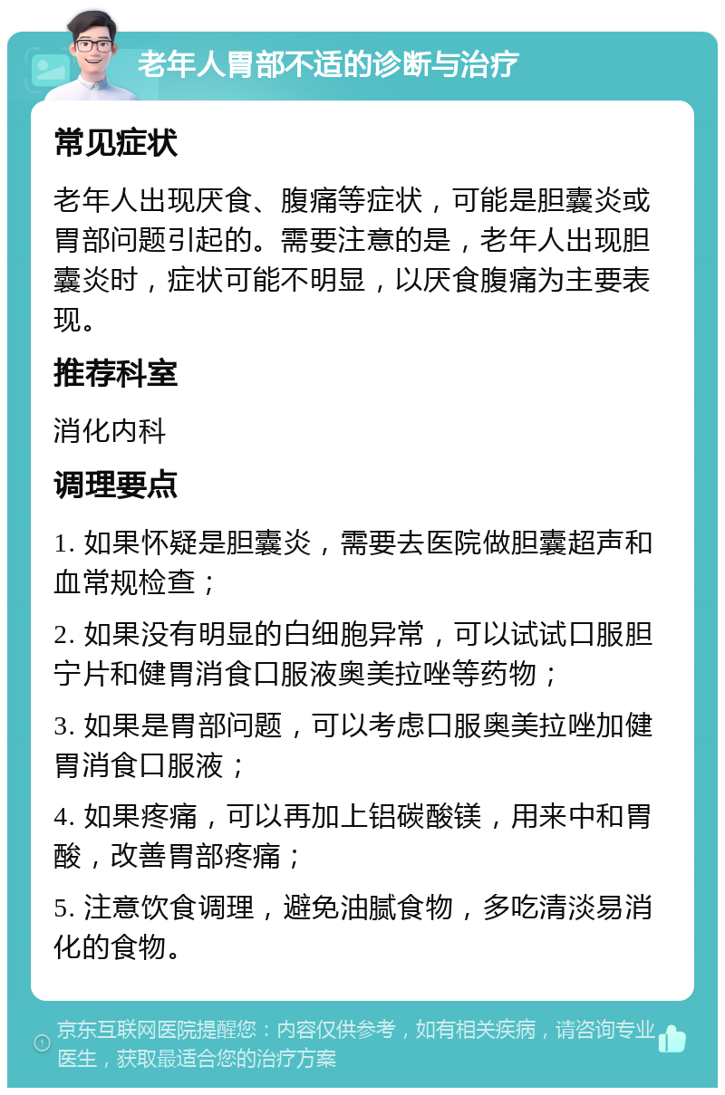 老年人胃部不适的诊断与治疗 常见症状 老年人出现厌食、腹痛等症状，可能是胆囊炎或胃部问题引起的。需要注意的是，老年人出现胆囊炎时，症状可能不明显，以厌食腹痛为主要表现。 推荐科室 消化内科 调理要点 1. 如果怀疑是胆囊炎，需要去医院做胆囊超声和血常规检查； 2. 如果没有明显的白细胞异常，可以试试口服胆宁片和健胃消食口服液奥美拉唑等药物； 3. 如果是胃部问题，可以考虑口服奥美拉唑加健胃消食口服液； 4. 如果疼痛，可以再加上铝碳酸镁，用来中和胃酸，改善胃部疼痛； 5. 注意饮食调理，避免油腻食物，多吃清淡易消化的食物。