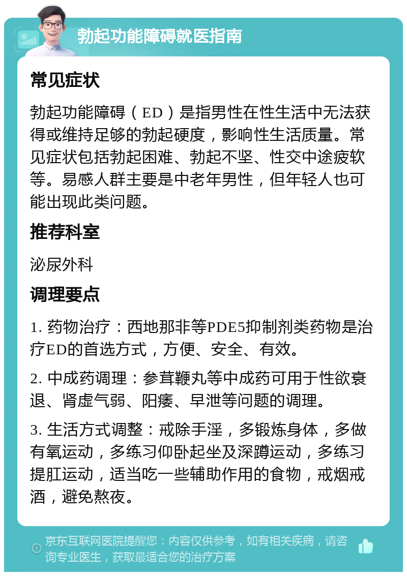 勃起功能障碍就医指南 常见症状 勃起功能障碍（ED）是指男性在性生活中无法获得或维持足够的勃起硬度，影响性生活质量。常见症状包括勃起困难、勃起不坚、性交中途疲软等。易感人群主要是中老年男性，但年轻人也可能出现此类问题。 推荐科室 泌尿外科 调理要点 1. 药物治疗：西地那非等PDE5抑制剂类药物是治疗ED的首选方式，方便、安全、有效。 2. 中成药调理：参茸鞭丸等中成药可用于性欲衰退、肾虚气弱、阳痿、早泄等问题的调理。 3. 生活方式调整：戒除手淫，多锻炼身体，多做有氧运动，多练习仰卧起坐及深蹲运动，多练习提肛运动，适当吃一些辅助作用的食物，戒烟戒酒，避免熬夜。