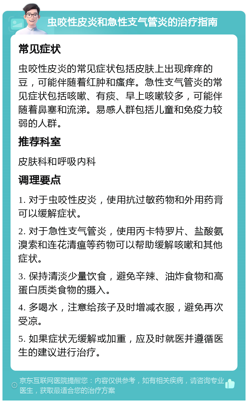 虫咬性皮炎和急性支气管炎的治疗指南 常见症状 虫咬性皮炎的常见症状包括皮肤上出现痒痒的豆，可能伴随着红肿和瘙痒。急性支气管炎的常见症状包括咳嗽、有痰、早上咳嗽较多，可能伴随着鼻塞和流涕。易感人群包括儿童和免疫力较弱的人群。 推荐科室 皮肤科和呼吸内科 调理要点 1. 对于虫咬性皮炎，使用抗过敏药物和外用药膏可以缓解症状。 2. 对于急性支气管炎，使用丙卡特罗片、盐酸氨溴索和连花清瘟等药物可以帮助缓解咳嗽和其他症状。 3. 保持清淡少量饮食，避免辛辣、油炸食物和高蛋白质类食物的摄入。 4. 多喝水，注意给孩子及时增减衣服，避免再次受凉。 5. 如果症状无缓解或加重，应及时就医并遵循医生的建议进行治疗。