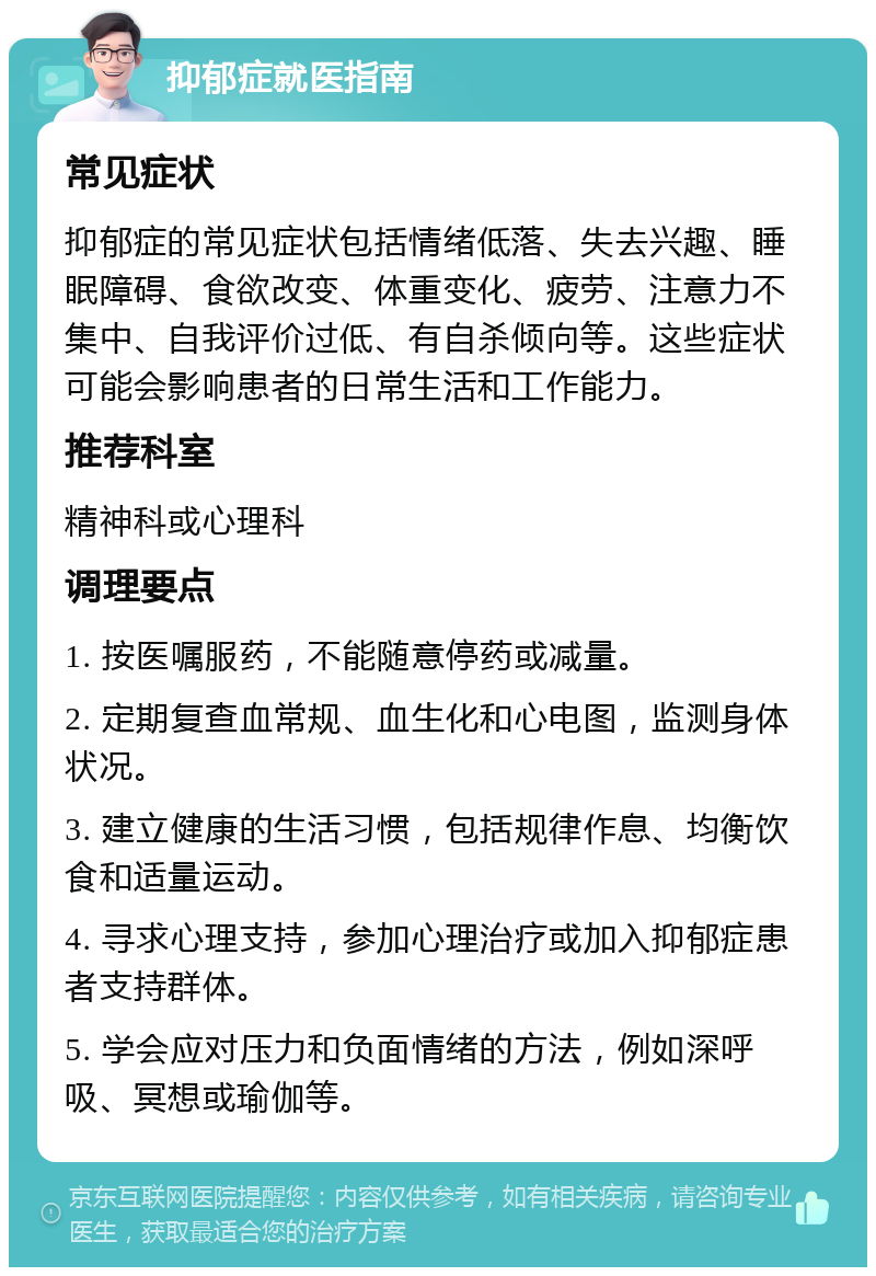 抑郁症就医指南 常见症状 抑郁症的常见症状包括情绪低落、失去兴趣、睡眠障碍、食欲改变、体重变化、疲劳、注意力不集中、自我评价过低、有自杀倾向等。这些症状可能会影响患者的日常生活和工作能力。 推荐科室 精神科或心理科 调理要点 1. 按医嘱服药，不能随意停药或减量。 2. 定期复查血常规、血生化和心电图，监测身体状况。 3. 建立健康的生活习惯，包括规律作息、均衡饮食和适量运动。 4. 寻求心理支持，参加心理治疗或加入抑郁症患者支持群体。 5. 学会应对压力和负面情绪的方法，例如深呼吸、冥想或瑜伽等。