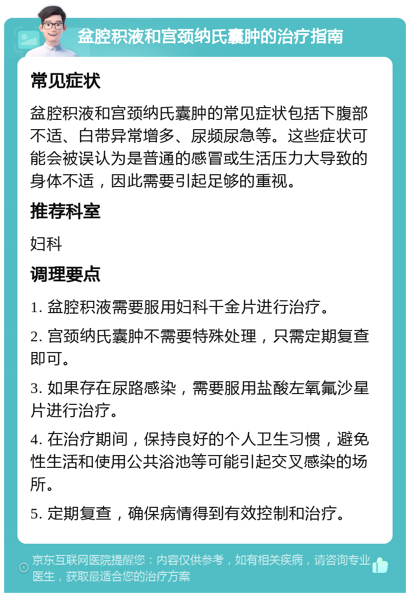 盆腔积液和宫颈纳氏囊肿的治疗指南 常见症状 盆腔积液和宫颈纳氏囊肿的常见症状包括下腹部不适、白带异常增多、尿频尿急等。这些症状可能会被误认为是普通的感冒或生活压力大导致的身体不适，因此需要引起足够的重视。 推荐科室 妇科 调理要点 1. 盆腔积液需要服用妇科千金片进行治疗。 2. 宫颈纳氏囊肿不需要特殊处理，只需定期复查即可。 3. 如果存在尿路感染，需要服用盐酸左氧氟沙星片进行治疗。 4. 在治疗期间，保持良好的个人卫生习惯，避免性生活和使用公共浴池等可能引起交叉感染的场所。 5. 定期复查，确保病情得到有效控制和治疗。