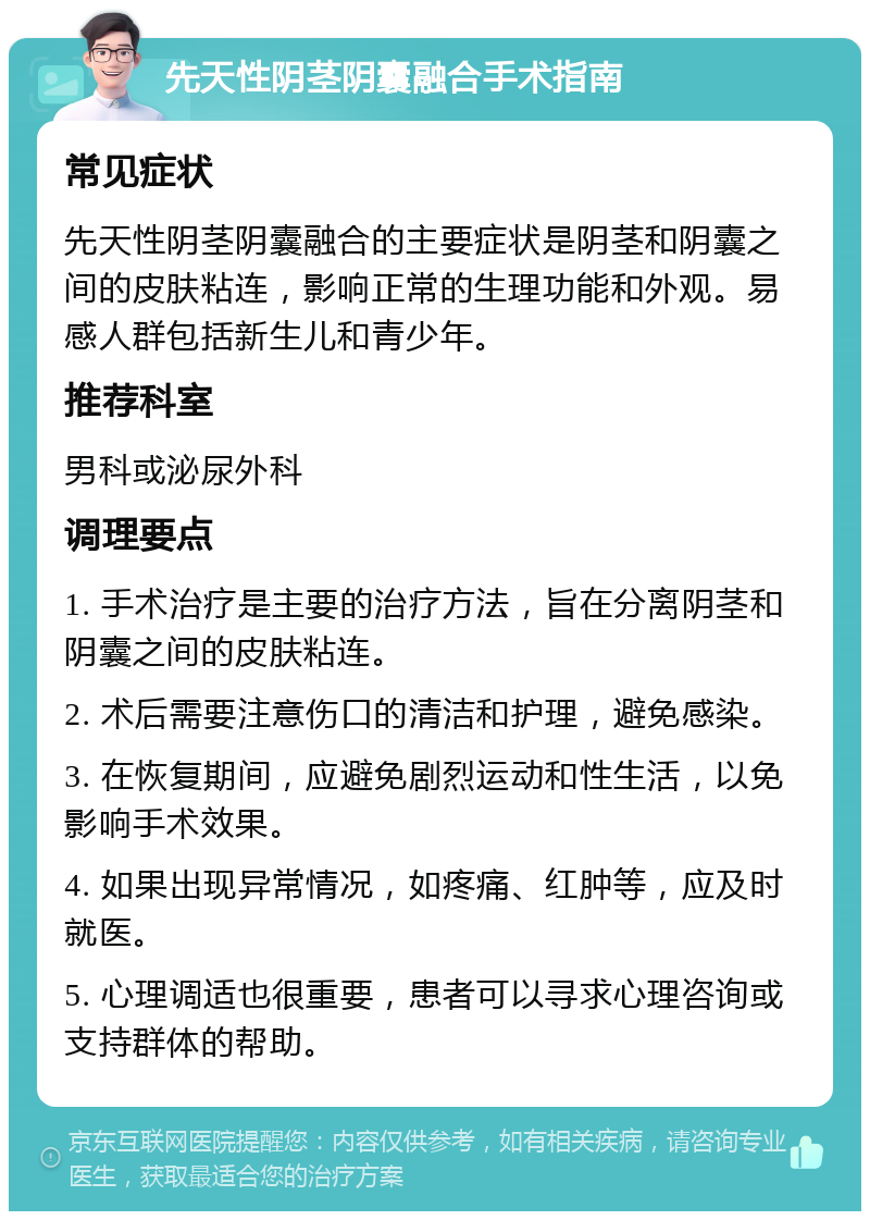 先天性阴茎阴囊融合手术指南 常见症状 先天性阴茎阴囊融合的主要症状是阴茎和阴囊之间的皮肤粘连，影响正常的生理功能和外观。易感人群包括新生儿和青少年。 推荐科室 男科或泌尿外科 调理要点 1. 手术治疗是主要的治疗方法，旨在分离阴茎和阴囊之间的皮肤粘连。 2. 术后需要注意伤口的清洁和护理，避免感染。 3. 在恢复期间，应避免剧烈运动和性生活，以免影响手术效果。 4. 如果出现异常情况，如疼痛、红肿等，应及时就医。 5. 心理调适也很重要，患者可以寻求心理咨询或支持群体的帮助。