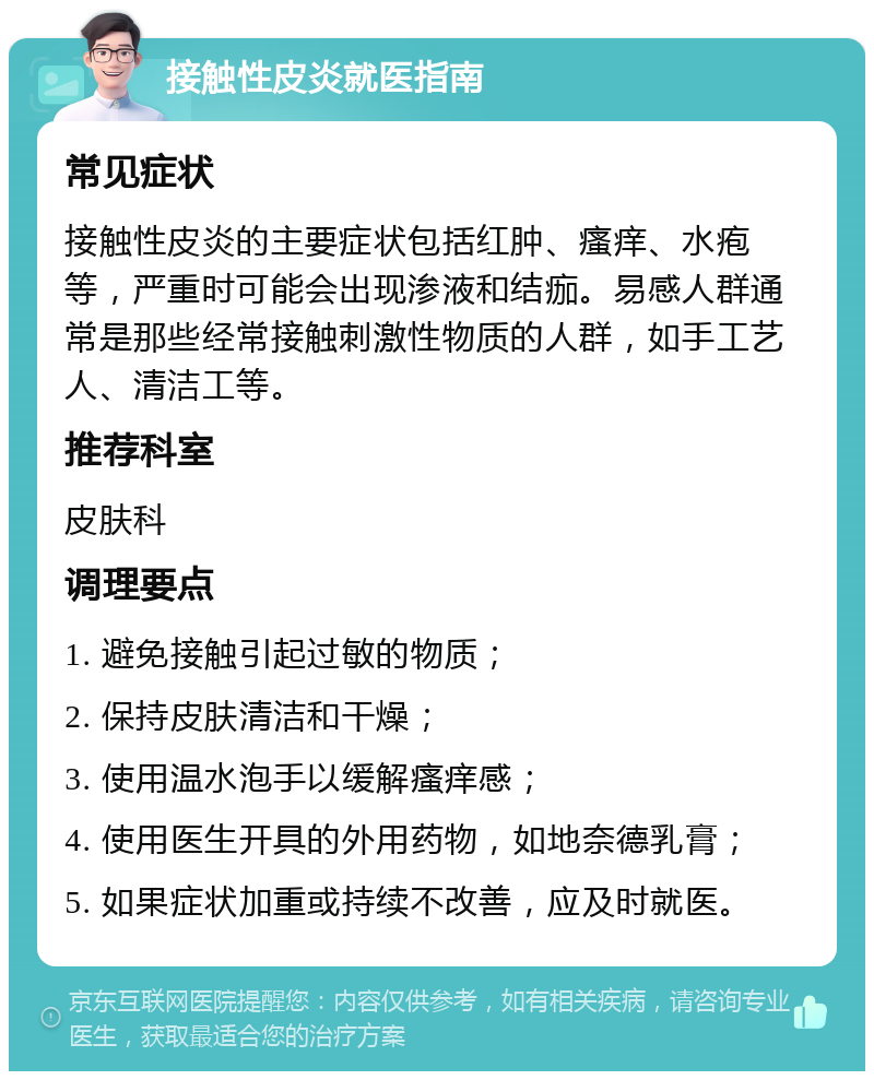 接触性皮炎就医指南 常见症状 接触性皮炎的主要症状包括红肿、瘙痒、水疱等，严重时可能会出现渗液和结痂。易感人群通常是那些经常接触刺激性物质的人群，如手工艺人、清洁工等。 推荐科室 皮肤科 调理要点 1. 避免接触引起过敏的物质； 2. 保持皮肤清洁和干燥； 3. 使用温水泡手以缓解瘙痒感； 4. 使用医生开具的外用药物，如地奈德乳膏； 5. 如果症状加重或持续不改善，应及时就医。