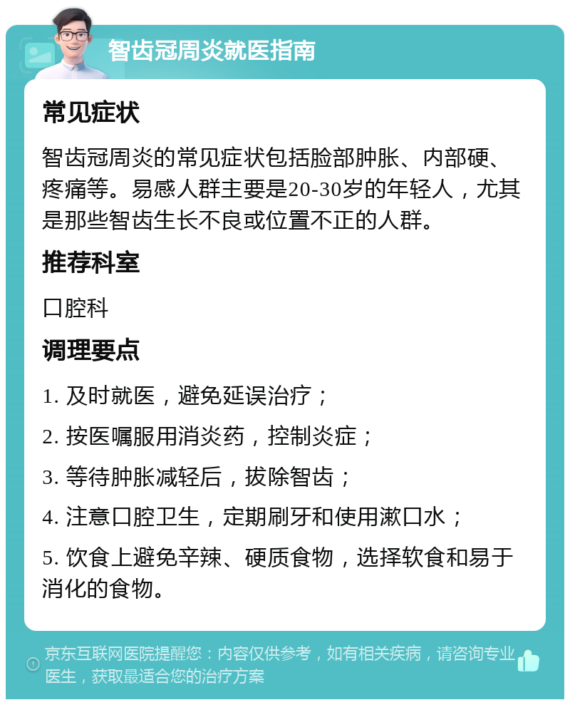 智齿冠周炎就医指南 常见症状 智齿冠周炎的常见症状包括脸部肿胀、内部硬、疼痛等。易感人群主要是20-30岁的年轻人，尤其是那些智齿生长不良或位置不正的人群。 推荐科室 口腔科 调理要点 1. 及时就医，避免延误治疗； 2. 按医嘱服用消炎药，控制炎症； 3. 等待肿胀减轻后，拔除智齿； 4. 注意口腔卫生，定期刷牙和使用漱口水； 5. 饮食上避免辛辣、硬质食物，选择软食和易于消化的食物。