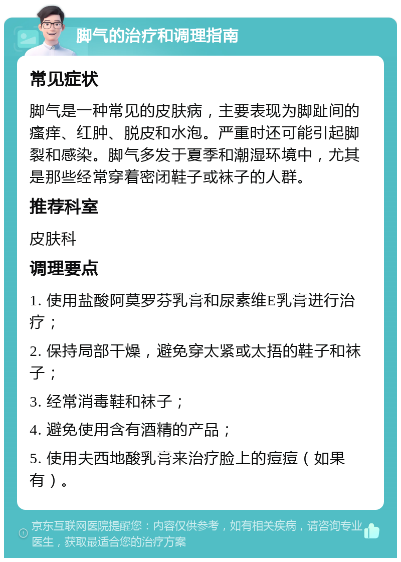 脚气的治疗和调理指南 常见症状 脚气是一种常见的皮肤病，主要表现为脚趾间的瘙痒、红肿、脱皮和水泡。严重时还可能引起脚裂和感染。脚气多发于夏季和潮湿环境中，尤其是那些经常穿着密闭鞋子或袜子的人群。 推荐科室 皮肤科 调理要点 1. 使用盐酸阿莫罗芬乳膏和尿素维E乳膏进行治疗； 2. 保持局部干燥，避免穿太紧或太捂的鞋子和袜子； 3. 经常消毒鞋和袜子； 4. 避免使用含有酒精的产品； 5. 使用夫西地酸乳膏来治疗脸上的痘痘（如果有）。