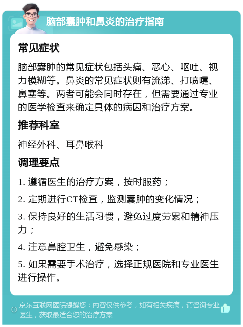 脑部囊肿和鼻炎的治疗指南 常见症状 脑部囊肿的常见症状包括头痛、恶心、呕吐、视力模糊等。鼻炎的常见症状则有流涕、打喷嚏、鼻塞等。两者可能会同时存在，但需要通过专业的医学检查来确定具体的病因和治疗方案。 推荐科室 神经外科、耳鼻喉科 调理要点 1. 遵循医生的治疗方案，按时服药； 2. 定期进行CT检查，监测囊肿的变化情况； 3. 保持良好的生活习惯，避免过度劳累和精神压力； 4. 注意鼻腔卫生，避免感染； 5. 如果需要手术治疗，选择正规医院和专业医生进行操作。