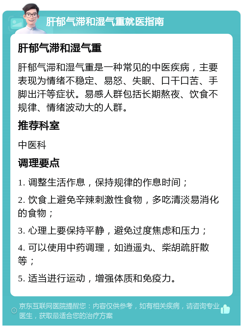 肝郁气滞和湿气重就医指南 肝郁气滞和湿气重 肝郁气滞和湿气重是一种常见的中医疾病，主要表现为情绪不稳定、易怒、失眠、口干口苦、手脚出汗等症状。易感人群包括长期熬夜、饮食不规律、情绪波动大的人群。 推荐科室 中医科 调理要点 1. 调整生活作息，保持规律的作息时间； 2. 饮食上避免辛辣刺激性食物，多吃清淡易消化的食物； 3. 心理上要保持平静，避免过度焦虑和压力； 4. 可以使用中药调理，如逍遥丸、柴胡疏肝散等； 5. 适当进行运动，增强体质和免疫力。