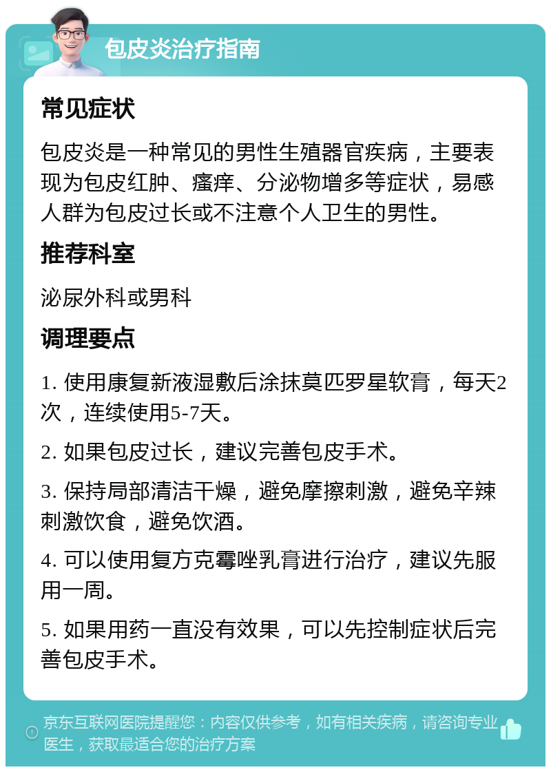 包皮炎治疗指南 常见症状 包皮炎是一种常见的男性生殖器官疾病，主要表现为包皮红肿、瘙痒、分泌物增多等症状，易感人群为包皮过长或不注意个人卫生的男性。 推荐科室 泌尿外科或男科 调理要点 1. 使用康复新液湿敷后涂抹莫匹罗星软膏，每天2次，连续使用5-7天。 2. 如果包皮过长，建议完善包皮手术。 3. 保持局部清洁干燥，避免摩擦刺激，避免辛辣刺激饮食，避免饮酒。 4. 可以使用复方克霉唑乳膏进行治疗，建议先服用一周。 5. 如果用药一直没有效果，可以先控制症状后完善包皮手术。