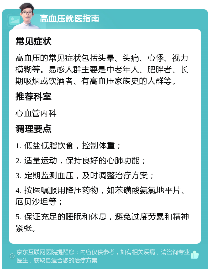 高血压就医指南 常见症状 高血压的常见症状包括头晕、头痛、心悸、视力模糊等。易感人群主要是中老年人、肥胖者、长期吸烟或饮酒者、有高血压家族史的人群等。 推荐科室 心血管内科 调理要点 1. 低盐低脂饮食，控制体重； 2. 适量运动，保持良好的心肺功能； 3. 定期监测血压，及时调整治疗方案； 4. 按医嘱服用降压药物，如苯磺酸氨氯地平片、厄贝沙坦等； 5. 保证充足的睡眠和休息，避免过度劳累和精神紧张。