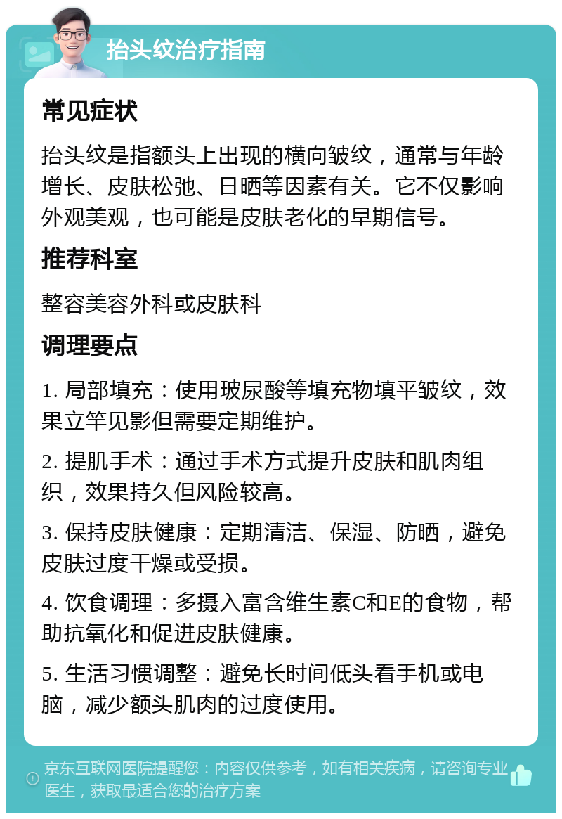 抬头纹治疗指南 常见症状 抬头纹是指额头上出现的横向皱纹，通常与年龄增长、皮肤松弛、日晒等因素有关。它不仅影响外观美观，也可能是皮肤老化的早期信号。 推荐科室 整容美容外科或皮肤科 调理要点 1. 局部填充：使用玻尿酸等填充物填平皱纹，效果立竿见影但需要定期维护。 2. 提肌手术：通过手术方式提升皮肤和肌肉组织，效果持久但风险较高。 3. 保持皮肤健康：定期清洁、保湿、防晒，避免皮肤过度干燥或受损。 4. 饮食调理：多摄入富含维生素C和E的食物，帮助抗氧化和促进皮肤健康。 5. 生活习惯调整：避免长时间低头看手机或电脑，减少额头肌肉的过度使用。