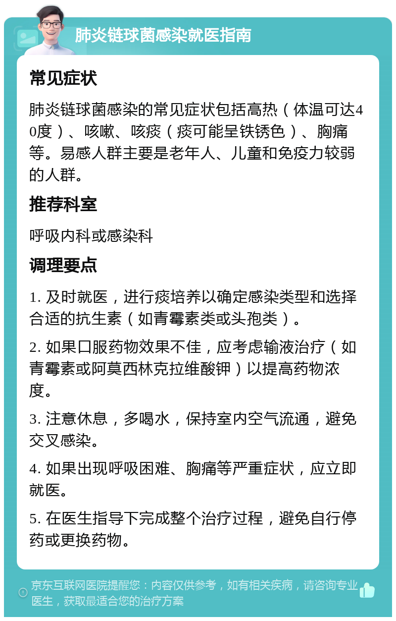 肺炎链球菌感染就医指南 常见症状 肺炎链球菌感染的常见症状包括高热（体温可达40度）、咳嗽、咳痰（痰可能呈铁锈色）、胸痛等。易感人群主要是老年人、儿童和免疫力较弱的人群。 推荐科室 呼吸内科或感染科 调理要点 1. 及时就医，进行痰培养以确定感染类型和选择合适的抗生素（如青霉素类或头孢类）。 2. 如果口服药物效果不佳，应考虑输液治疗（如青霉素或阿莫西林克拉维酸钾）以提高药物浓度。 3. 注意休息，多喝水，保持室内空气流通，避免交叉感染。 4. 如果出现呼吸困难、胸痛等严重症状，应立即就医。 5. 在医生指导下完成整个治疗过程，避免自行停药或更换药物。