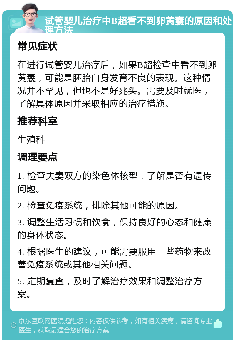 试管婴儿治疗中B超看不到卵黄囊的原因和处理方法 常见症状 在进行试管婴儿治疗后，如果B超检查中看不到卵黄囊，可能是胚胎自身发育不良的表现。这种情况并不罕见，但也不是好兆头。需要及时就医，了解具体原因并采取相应的治疗措施。 推荐科室 生殖科 调理要点 1. 检查夫妻双方的染色体核型，了解是否有遗传问题。 2. 检查免疫系统，排除其他可能的原因。 3. 调整生活习惯和饮食，保持良好的心态和健康的身体状态。 4. 根据医生的建议，可能需要服用一些药物来改善免疫系统或其他相关问题。 5. 定期复查，及时了解治疗效果和调整治疗方案。