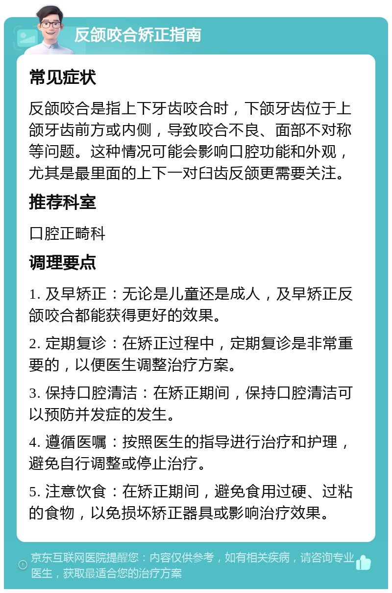 反颌咬合矫正指南 常见症状 反颌咬合是指上下牙齿咬合时，下颌牙齿位于上颌牙齿前方或内侧，导致咬合不良、面部不对称等问题。这种情况可能会影响口腔功能和外观，尤其是最里面的上下一对臼齿反颌更需要关注。 推荐科室 口腔正畸科 调理要点 1. 及早矫正：无论是儿童还是成人，及早矫正反颌咬合都能获得更好的效果。 2. 定期复诊：在矫正过程中，定期复诊是非常重要的，以便医生调整治疗方案。 3. 保持口腔清洁：在矫正期间，保持口腔清洁可以预防并发症的发生。 4. 遵循医嘱：按照医生的指导进行治疗和护理，避免自行调整或停止治疗。 5. 注意饮食：在矫正期间，避免食用过硬、过粘的食物，以免损坏矫正器具或影响治疗效果。