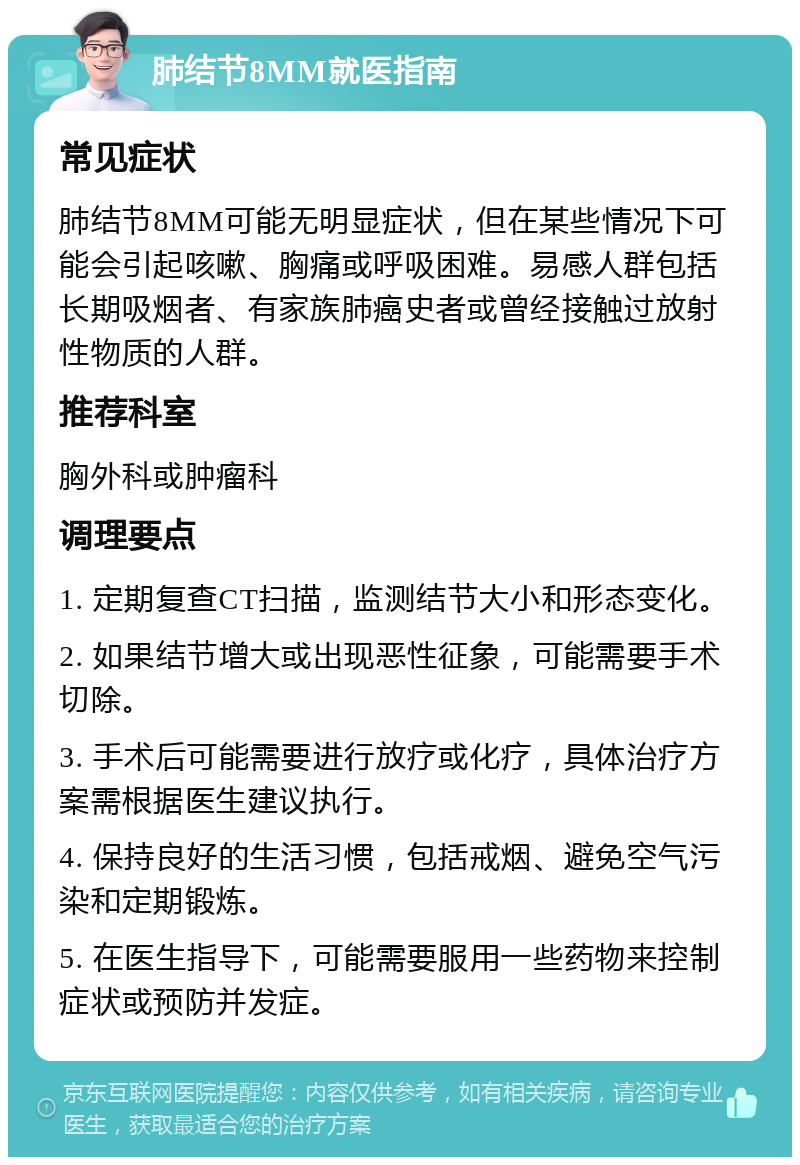 肺结节8MM就医指南 常见症状 肺结节8MM可能无明显症状，但在某些情况下可能会引起咳嗽、胸痛或呼吸困难。易感人群包括长期吸烟者、有家族肺癌史者或曾经接触过放射性物质的人群。 推荐科室 胸外科或肿瘤科 调理要点 1. 定期复查CT扫描，监测结节大小和形态变化。 2. 如果结节增大或出现恶性征象，可能需要手术切除。 3. 手术后可能需要进行放疗或化疗，具体治疗方案需根据医生建议执行。 4. 保持良好的生活习惯，包括戒烟、避免空气污染和定期锻炼。 5. 在医生指导下，可能需要服用一些药物来控制症状或预防并发症。