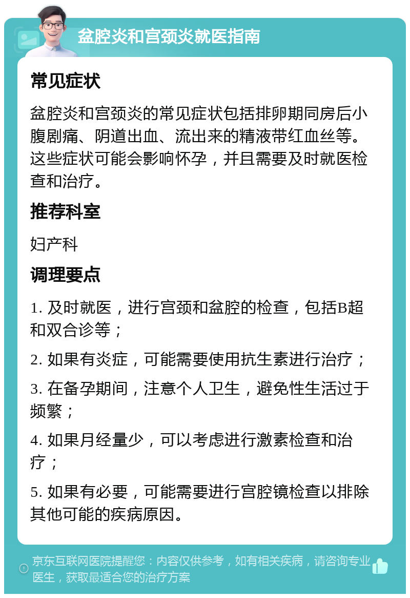 盆腔炎和宫颈炎就医指南 常见症状 盆腔炎和宫颈炎的常见症状包括排卵期同房后小腹剧痛、阴道出血、流出来的精液带红血丝等。这些症状可能会影响怀孕，并且需要及时就医检查和治疗。 推荐科室 妇产科 调理要点 1. 及时就医，进行宫颈和盆腔的检查，包括B超和双合诊等； 2. 如果有炎症，可能需要使用抗生素进行治疗； 3. 在备孕期间，注意个人卫生，避免性生活过于频繁； 4. 如果月经量少，可以考虑进行激素检查和治疗； 5. 如果有必要，可能需要进行宫腔镜检查以排除其他可能的疾病原因。