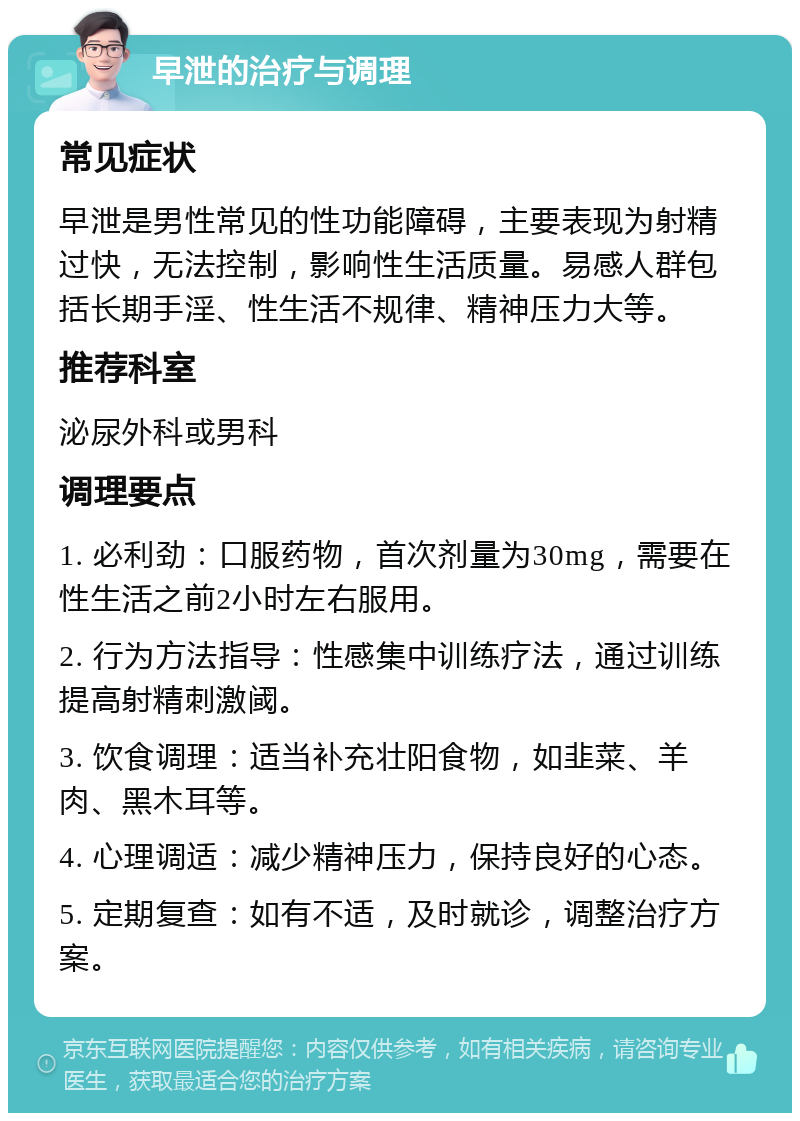 早泄的治疗与调理 常见症状 早泄是男性常见的性功能障碍，主要表现为射精过快，无法控制，影响性生活质量。易感人群包括长期手淫、性生活不规律、精神压力大等。 推荐科室 泌尿外科或男科 调理要点 1. 必利劲：口服药物，首次剂量为30mg，需要在性生活之前2小时左右服用。 2. 行为方法指导：性感集中训练疗法，通过训练提高射精刺激阈。 3. 饮食调理：适当补充壮阳食物，如韭菜、羊肉、黑木耳等。 4. 心理调适：减少精神压力，保持良好的心态。 5. 定期复查：如有不适，及时就诊，调整治疗方案。