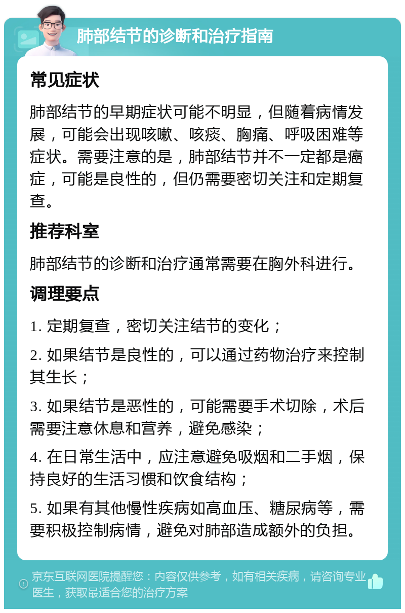 肺部结节的诊断和治疗指南 常见症状 肺部结节的早期症状可能不明显，但随着病情发展，可能会出现咳嗽、咳痰、胸痛、呼吸困难等症状。需要注意的是，肺部结节并不一定都是癌症，可能是良性的，但仍需要密切关注和定期复查。 推荐科室 肺部结节的诊断和治疗通常需要在胸外科进行。 调理要点 1. 定期复查，密切关注结节的变化； 2. 如果结节是良性的，可以通过药物治疗来控制其生长； 3. 如果结节是恶性的，可能需要手术切除，术后需要注意休息和营养，避免感染； 4. 在日常生活中，应注意避免吸烟和二手烟，保持良好的生活习惯和饮食结构； 5. 如果有其他慢性疾病如高血压、糖尿病等，需要积极控制病情，避免对肺部造成额外的负担。